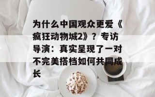 为什么中国观众更爱《疯狂动物城2》？专访导演：真实呈现了一对不完美搭档如何共同成长