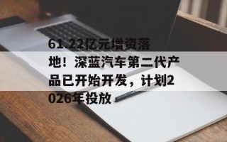 61.22亿元增资落地！深蓝汽车第二代产品已开始开发，计划2026年投放
