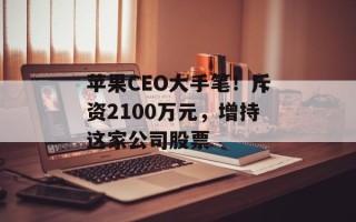 苹果CEO大手笔！斥资2100万元，增持这家公司股票