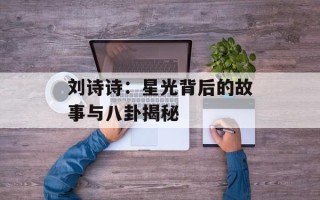 刘诗诗：星光背后的故事与八卦揭秘