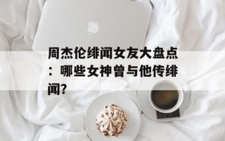 周杰伦绯闻女友大盘点：哪些女神曾与他传绯闻？