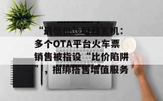 “最低价”暗藏玄机：多个OTA平台火车票销售被指设“比价陷阱”，捆绑搭售增值服务