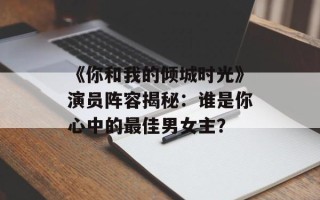 《你和我的倾城时光》演员阵容揭秘：谁是你心中的最佳男女主？