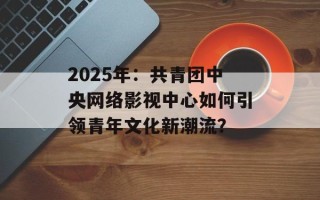 2025年：共青团中央网络影视中心如何引领青年文化新潮流？
