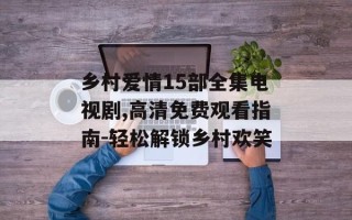 乡村爱情15部全集电视剧,高清免费观看指南-轻松解锁乡村欢笑