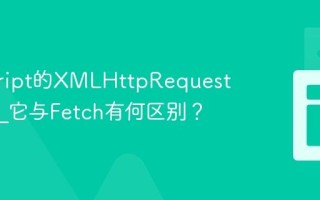 javascript的XMLHttpRequest是什么_它与Fetch有何区别？