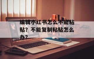 编辑小红书怎么不能粘贴？不能复制粘贴怎么办？