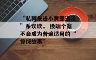 “私聊发送小黄图违法”系误读， 极端个案不会成为普遍适用的“惊悚故事”