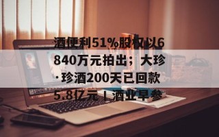 酒便利51%股权以6840万元拍出；大珍·珍酒200天已回款5.8亿元丨酒业早参