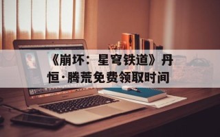 《崩坏：星穹铁道》丹恒·腾荒免费领取时间