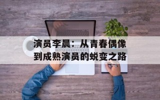 演员李晨：从青春偶像到成熟演员的蜕变之路