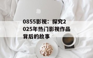 0855影视：探究2025年热门影视作品背后的故事