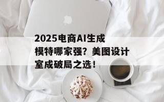 2025电商AI生成模特哪家强？美图设计室成破局之选！