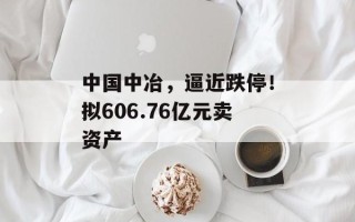 中国中冶，逼近跌停！拟606.76亿元卖资产