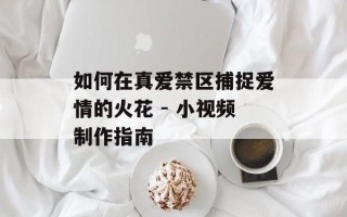如何在真爱禁区捕捉爱情的火花 - 小视频制作指南