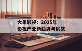 大象影视：2025年影视产业新趋势与挑战