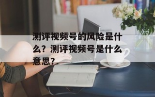 测评视频号的风险是什么？测评视频号是什么意思？