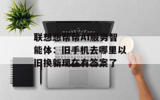 联想想帮帮AI服务智能体：旧手机去哪里以旧换新现在有答案了