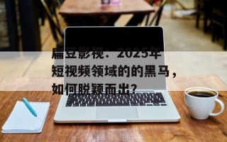 扁豆影视：2025年短视频领域的的黑马，如何脱颖而出？