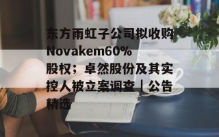东方雨虹子公司拟收购Novakem60%股权；卓然股份及其实控人被立案调查｜公告精选