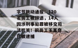 字节跳动通报：120名员工被辞退，14人因涉刑事犯罪被移交司法机关！前员工王某奇已被逮捕