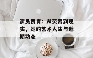 演员贾青：从荧幕到现实，她的艺术人生与近期动态