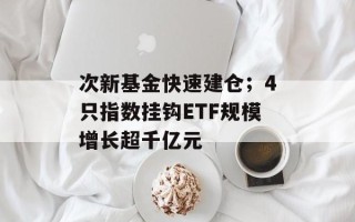 次新基金快速建仓；4只指数挂钩ETF规模增长超千亿元