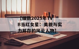 【细数2025年TVB当红女星：美貌与实力并存的风云人物】