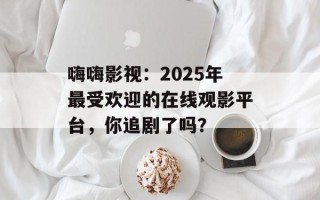嗨嗨影视：2025年最受欢迎的在线观影平台，你追剧了吗？