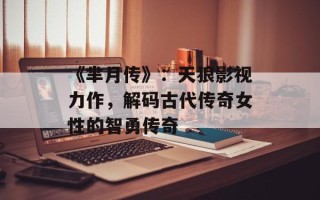 《芈月传》：天狼影视力作，解码古代传奇女性的智勇传奇