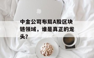 中金公司布局A股区块链领域，谁是真正的龙头？