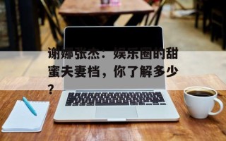 谢娜张杰：娱乐圈的甜蜜夫妻档，你了解多少？