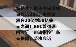 特朗普：拟于今日或明日起诉BBC，索赔金额在10亿到50亿美元之间！BBC曾强硬回应：“诽谤指控”毫无依据，坚决应诉