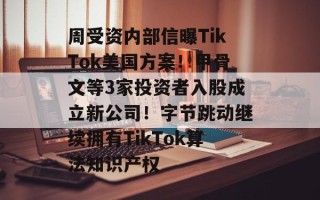 周受资内部信曝TikTok美国方案！甲骨文等3家投资者入股成立新公司！字节跳动继续拥有TikTok算法知识产权