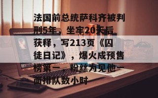 法国前总统萨科齐被判刑5年，坐牢20天后获释，写213页《囚徒日记》，爆火成预售榜第一，粉丝为见他一面排队数小时