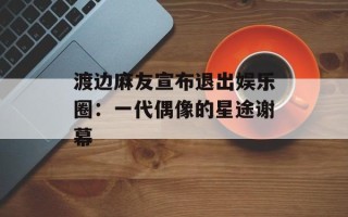 渡边麻友宣布退出娱乐圈：一代偶像的星途谢幕