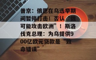 普京：俄愿在乌选举期间暂停打击！否认“俄可能攻击欧洲”！斯洛伐克总理：为乌提供900亿欧元贷款是“致命错误”
