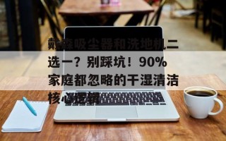 戴森吸尘器和洗地机二选一？别踩坑！90%家庭都忽略的干湿清洁核心逻辑