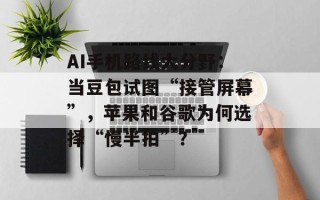 AI手机路线大分野：当豆包试图“接管屏幕”，苹果和谷歌为何选择“慢半拍”？