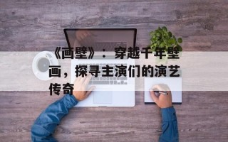 《画壁》：穿越千年壁画，探寻主演们的演艺传奇