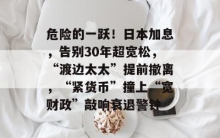 危险的一跃！日本加息，告别30年超宽松，“渡边太太”提前撤离，“紧货币”撞上“宽财政”敲响衰退警钟