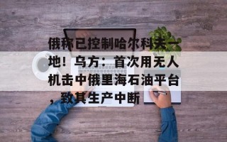 俄称已控制哈尔科夫一地！乌方：首次用无人机击中俄里海石油平台，致其生产中断