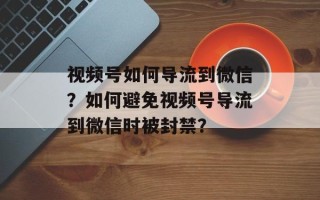 视频号如何导流到微信？如何避免视频号导流到微信时被封禁？