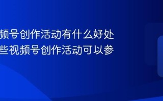 参与视频号创作活动有什么好处？有哪些视频号创作活动可以参加？