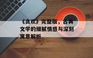 《贪欢》完整版，古典文学的细腻情感与深刻寓意解析