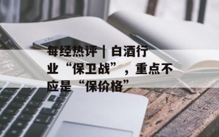 每经热评 | 白酒行业“保卫战”，重点不应是“保价格”