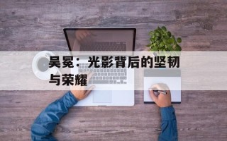 吴冕：光影背后的坚韧与荣耀