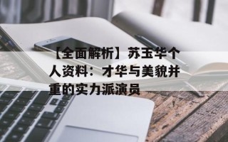 【全面解析】苏玉华个人资料：才华与美貌并重的实力派演员