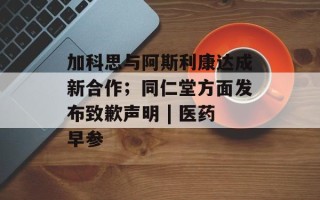 加科思与阿斯利康达成新合作；同仁堂方面发布致歉声明 | 医药早参