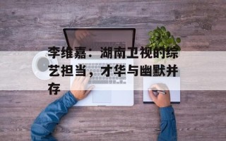 李维嘉：湖南卫视的综艺担当，才华与幽默并存